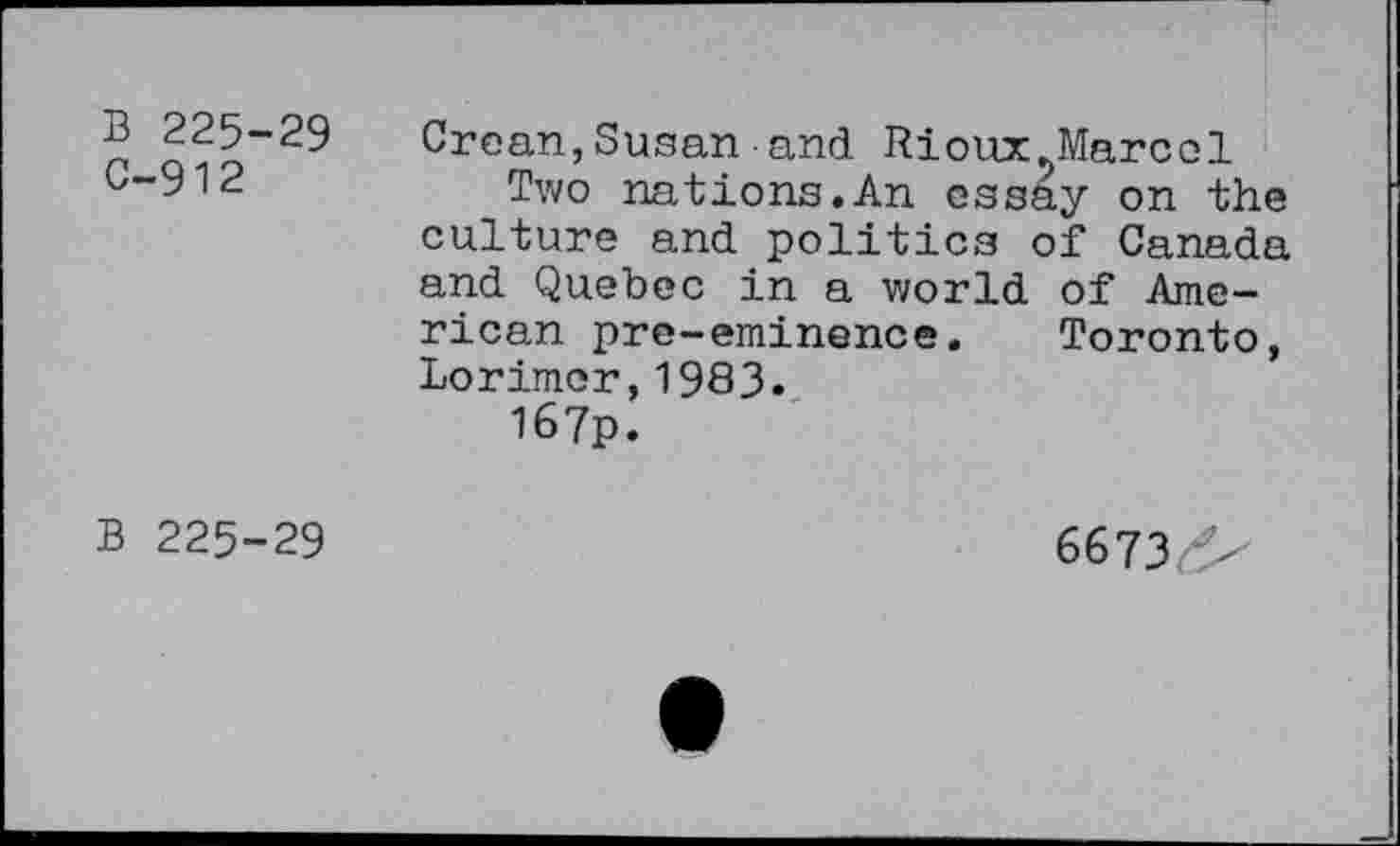 ﻿B 225-29 C-912	Groan,Susan and Rioux.Marcol Two nations.An essay on the culture and politics of Canada and Quebec in a world of American pre-eminence. Toronto, Lorimor,1983. I67p.
b 225-29	6673^